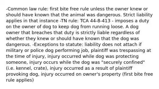 -Common law rule: first bite free rule unless the owner knew or should have known that the animal was dangerous. Strict liability applies in that instance -TN rule: TCA 44-8-413 - imposes a duty on the owner of dog to keep dog from running loose. A dog owner that breaches that duty is strictly liable regardless of whether they knew or should have known that the dog was dangerous. -Exceptions to statute: liability does not attach if military or police dog performing job, plaintiff was trespassing at the time of injury, injury occurred while dog was protecting someone, injury occurs while the dog was "securely confined" (i.e. kennel, crate), injury occurred as a result of plaintiff provoking dog, injury occurred on owner's property (first bite free rule applies)