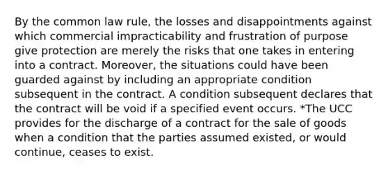 By the common law rule, the losses and disappointments against which commercial impracticability and frustration of purpose give protection are merely the risks that one takes in entering into a contract. Moreover, the situations could have been guarded against by including an appropriate condition subsequent in the contract. A condition subsequent declares that the contract will be void if a specified event occurs. *The UCC provides for the discharge of a contract for the sale of goods when a condition that the parties assumed existed, or would continue, ceases to exist.