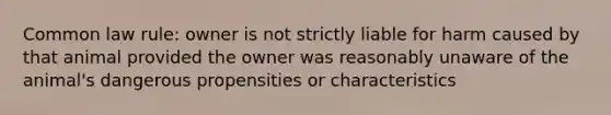 Common law rule: owner is not strictly liable for harm caused by that animal provided the owner was reasonably unaware of the animal's dangerous propensities or characteristics