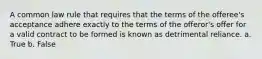 A common law rule that requires that the terms of the offeree's acceptance adhere exactly to the terms of the offeror's offer for a valid contract to be formed is known as detrimental reliance. a. True b. False