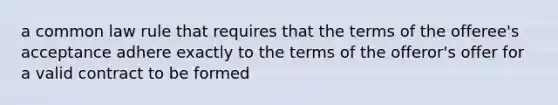 a common law rule that requires that the terms of the offeree's acceptance adhere exactly to the terms of the offeror's offer for a valid contract to be formed