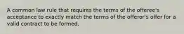 A common law rule that requires the terms of the offeree's acceptance to exactly match the terms of the offeror's offer for a valid contract to be formed.