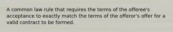 A common law rule that requires the terms of the offeree's acceptance to exactly match the terms of the offeror's offer for a valid contract to be formed.