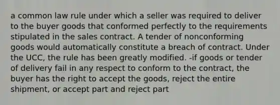 a common law rule under which a seller was required to deliver to the buyer goods that conformed perfectly to the requirements stipulated in the sales contract. A tender of nonconforming goods would automatically constitute a breach of contract. Under the UCC, the rule has been greatly modified. -if goods or tender of delivery fail in any respect to conform to the contract, the buyer has the right to accept the goods, reject the entire shipment, or accept part and reject part