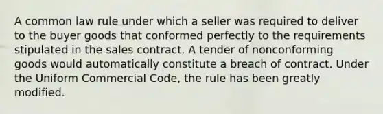 A common law rule under which a seller was required to deliver to the buyer goods that conformed perfectly to the requirements stipulated in the sales contract. A tender of nonconforming goods would automatically constitute a breach of contract. Under the Uniform Commercial Code, the rule has been greatly modified.