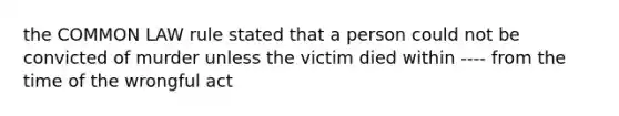 the COMMON LAW rule stated that a person could not be convicted of murder unless the victim died within ---- from the time of the wrongful act