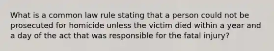 What is a common law rule stating that a person could not be prosecuted for homicide unless the victim died within a year and a day of the act that was responsible for the fatal injury?