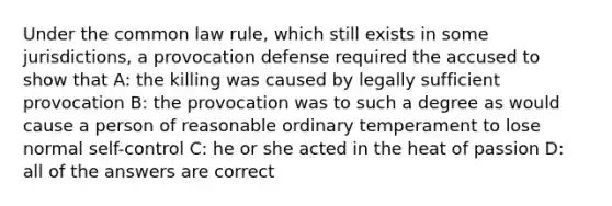 Under the common law rule, which still exists in some jurisdictions, a provocation defense required the accused to show that A: the killing was caused by legally sufficient provocation B: the provocation was to such a degree as would cause a person of reasonable ordinary temperament to lose normal self-control C: he or she acted in the heat of passion D: all of the answers are correct