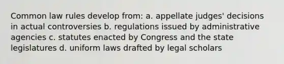 Common law rules develop from: a. appellate judges' decisions in actual controversies b. regulations issued by administrative agencies c. statutes enacted by Congress and the state legislatures d. uniform laws drafted by legal scholars