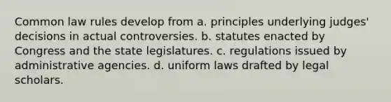 Common law rules develop from a. principles underlying judges' decisions in actual controversies. b. statutes enacted by Congress and the state legislatures. c. regulations issued by administrative agencies. d. uniform laws drafted by legal scholars.