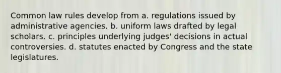 Common law rules develop from a. regulations issued by administrative agencies. b. uniform laws drafted by legal scholars. c. principles underlying judges' decisions in actual controversies. d. statutes enacted by Congress and the state legislatures.