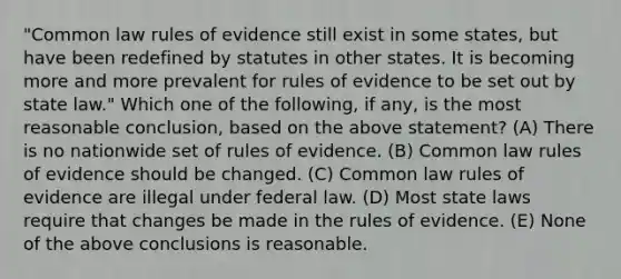 "Common law rules of evidence still exist in some states, but have been redefined by statutes in other states. It is becoming more and more prevalent for rules of evidence to be set out by state law." Which one of the following, if any, is the most reasonable conclusion, based on the above statement? (A) There is no nationwide set of rules of evidence. (B) Common law rules of evidence should be changed. (C) Common law rules of evidence are illegal under federal law. (D) Most state laws require that changes be made in the rules of evidence. (E) None of the above conclusions is reasonable.