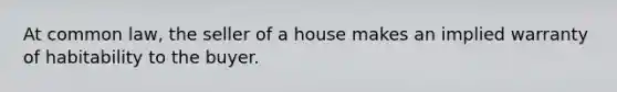 At common law, the seller of a house makes an implied warranty of habitability to the buyer.