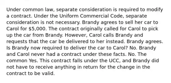 Under common law, separate consideration is required to modify a contract. Under the Uniform Commercial Code, separate consideration is not necessary. Brandy agrees to sell her car to Carol for 5,000. The contract originally called for Carol to pick up the car from Brandy. However, Carol calls Brandy and requests that the car be delivered to her instead. Brandy agrees. Is Brandy now required to deliver the car to Carol? No. Brandy and Carol never had a contract under these facts. No. The common Yes. This contract falls under the UCC, and Brandy did not have to receive anything in return for the change in the contract to be valid.