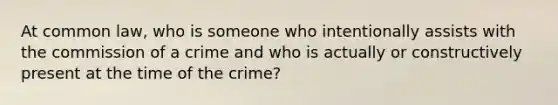 At common law, who is someone who intentionally assists with the commission of a crime and who is actually or constructively present at the time of the crime?