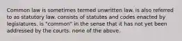 Common law is sometimes termed unwritten law. is also referred to as statutory law. consists of statutes and codes enacted by legislatures. is "common" in the sense that it has not yet been addressed by the courts. none of the above.