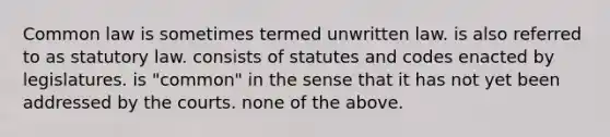 Common law is sometimes termed unwritten law. is also referred to as statutory law. consists of statutes and codes enacted by legislatures. is "common" in the sense that it has not yet been addressed by the courts. none of the above.