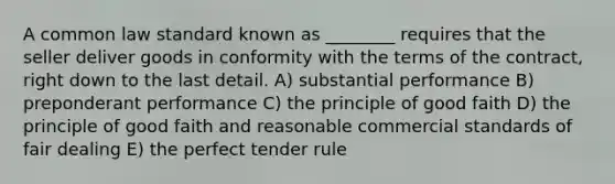 A common law standard known as ________ requires that the seller deliver goods in conformity with the terms of the contract, right down to the last detail. A) substantial performance B) preponderant performance C) the principle of good faith D) the principle of good faith and reasonable commercial standards of fair dealing E) the perfect tender rule