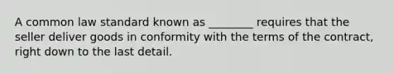 A common law standard known as ________ requires that the seller deliver goods in conformity with the terms of the contract, right down to the last detail.