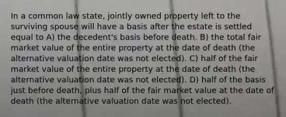 In a common law state, jointly owned property left to the surviving spouse will have a basis after the estate is settled equal to A) the decedent's basis before death. B) the total fair market value of the entire property at the date of death (the alternative valuation date was not elected). C) half of the fair market value of the entire property at the date of death (the alternative valuation date was not elected). D) half of the basis just before death, plus half of the fair market value at the date of death (the alternative valuation date was not elected).