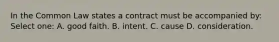 In the Common Law states a contract must be accompanied by: Select one: A. good faith. B. intent. C. cause D. consideration.