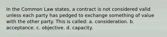 In the Common Law states, a contract is not considered valid unless each party has pedged to exchange something of value with the other party. This is called: a. consideration. b. acceptance. c. objective. d. capacity.