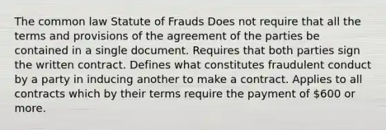 The common law Statute of Frauds Does not require that all the terms and provisions of the agreement of the parties be contained in a single document. Requires that both parties sign the written contract. Defines what constitutes fraudulent conduct by a party in inducing another to make a contract. Applies to all contracts which by their terms require the payment of 600 or more.