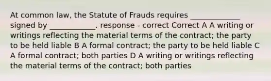 At common law, the Statute of Frauds requires _____________ signed by ____________. response - correct Correct A A writing or writings reflecting the material terms of the contract; the party to be held liable B A formal contract; the party to be held liable C A formal contract; both parties D A writing or writings reflecting the material terms of the contract; both parties