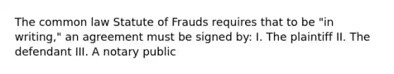 The common law Statute of Frauds requires that to be "in writing," an agreement must be signed by: I. The plaintiff II. The defendant III. A notary public