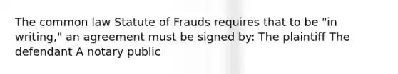 The common law Statute of Frauds requires that to be "in writing," an agreement must be signed by: The plaintiff The defendant A notary public