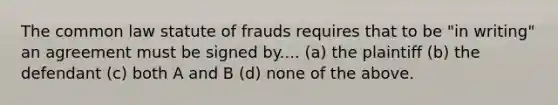 The common law statute of frauds requires that to be "in writing" an agreement must be signed by.... (a) the plaintiff (b) the defendant (c) both A and B (d) none of the above.