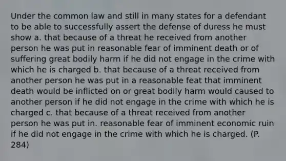 Under the common law and still in many states for a defendant to be able to successfully assert the defense of duress he must show a. that because of a threat he received from another person he was put in reasonable fear of imminent death or of suffering great bodily harm if he did not engage in the crime with which he is charged b. that because of a threat received from another person he was put in a reasonable feat that imminent death would be inflicted on or great bodily harm would caused to another person if he did not engage in the crime with which he is charged c. that because of a threat received from another person he was put in. reasonable fear of imminent economic ruin if he did not engage in the crime with which he is charged. (P. 284)