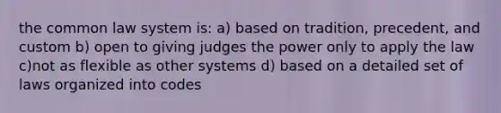 the common law system is: a) based on tradition, precedent, and custom b) open to giving judges the power only to apply the law c)not as flexible as other systems d) based on a detailed set of laws organized into codes