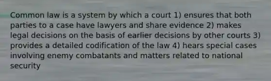 Common law is a system by which a court 1) ensures that both parties to a case have lawyers and share evidence 2) makes legal decisions on the basis of earlier decisions by other courts 3) provides a detailed codification of the law 4) hears special cases involving enemy combatants and matters related to national security