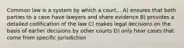 Common law is a system by which a court... A) ensures that both parties to a case have lawyers and share evidence B) provides a detailed codification of the law C) makes legal decisions on the basis of earlier decisions by other courts D) only hear cases that come from specific jurisdiction