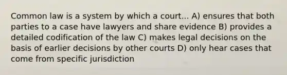 Common law is a system by which a court... A) ensures that both parties to a case have lawyers and share evidence B) provides a detailed codification of the law C) makes legal decisions on the basis of earlier decisions by other courts D) only hear cases that come from specific jurisdiction