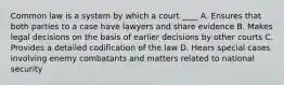 Common law is a system by which a court ____ A. Ensures that both parties to a case have lawyers and share evidence B. Makes legal decisions on the basis of earlier decisions by other courts C. Provides a detailed codification of the law D. Hears special cases involving enemy combatants and matters related to national security