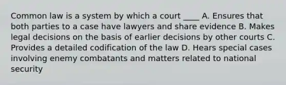 Common law is a system by which a court ____ A. Ensures that both parties to a case have lawyers and share evidence B. Makes legal decisions on the basis of earlier decisions by other courts C. Provides a detailed codification of the law D. Hears special cases involving enemy combatants and matters related to national security