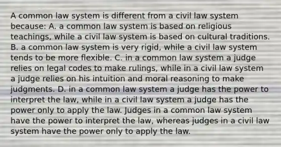 A common law system is different from a civil law system because: A. a common law system is based on religious teachings, while a civil law system is based on cultural traditions. B. a common law system is very rigid, while a civil law system tends to be more flexible. C. in a common law system a judge relies on legal codes to make rulings, while in a civil law system a judge relies on his intuition and moral reasoning to make judgments. D. in a common law system a judge has the power to interpret the law, while in a civil law system a judge has the power only to apply the law. Judges in a common law system have the power to interpret the law, whereas judges in a civil law system have the power only to apply the law.