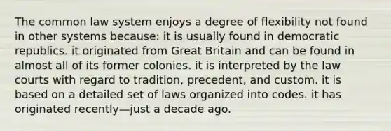 The common law system enjoys a degree of flexibility not found in other systems because: it is usually found in democratic republics. it originated from Great Britain and can be found in almost all of its former colonies. it is interpreted by the law courts with regard to tradition, precedent, and custom. it is based on a detailed set of laws organized into codes. it has originated recently—just a decade ago.