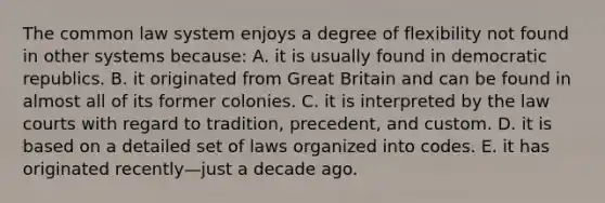 The common law system enjoys a degree of flexibility not found in other systems because: A. it is usually found in democratic republics. B. it originated from Great Britain and can be found in almost all of its former colonies. C. it is interpreted by the law courts with regard to tradition, precedent, and custom. D. it is based on a detailed set of laws organized into codes. E. it has originated recently—just a decade ago.