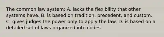 The common law system: A. lacks the flexibility that other systems have. B. is based on tradition, precedent, and custom. C. gives judges the power only to apply the law. D. is based on a detailed set of laws organized into codes.