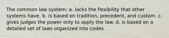 The common law system: a. lacks the flexibility that other systems have. b. is based on tradition, precedent, and custom. c. gives judges the power only to apply the law. d. is based on a detailed set of laws organized into codes.