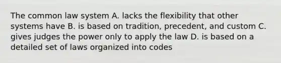 The common law system A. lacks the flexibility that other systems have B. is based on tradition, precedent, and custom C. gives judges the power only to apply the law D. is based on a detailed set of laws organized into codes