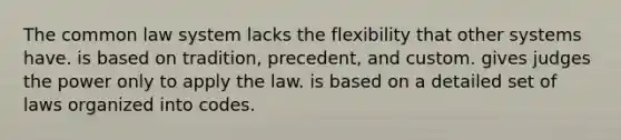 The common law system lacks the flexibility that other systems have. is based on tradition, precedent, and custom. gives judges the power only to apply the law. is based on a detailed set of laws organized into codes.