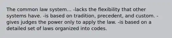 The common law system... -lacks the flexibility that other systems have. -is based on tradition, precedent, and custom. -gives judges the power only to apply the law. -is based on a detailed set of laws organized into codes.