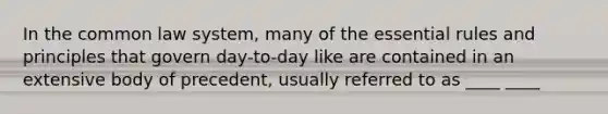 In the common law system, many of the essential rules and principles that govern day-to-day like are contained in an extensive body of precedent, usually referred to as ____ ____