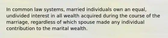 In common law systems, married individuals own an equal, undivided interest in all wealth acquired during the course of the marriage, regardless of which spouse made any individual contribution to the marital wealth.