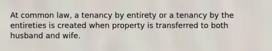 At common law, a tenancy by entirety or a tenancy by the entireties is created when property is transferred to both husband and wife.