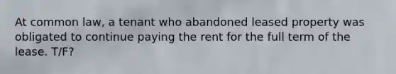 At common law, a tenant who abandoned leased property was obligated to continue paying the rent for the full term of the lease. T/F?